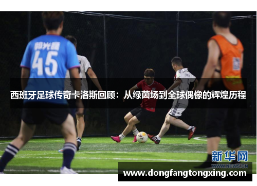 西班牙足球传奇卡洛斯回顾：从绿茵场到全球偶像的辉煌历程