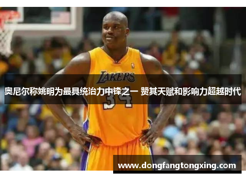 奥尼尔称姚明为最具统治力中锋之一 赞其天赋和影响力超越时代