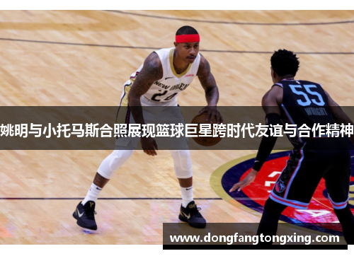 姚明与小托马斯合照展现篮球巨星跨时代友谊与合作精神