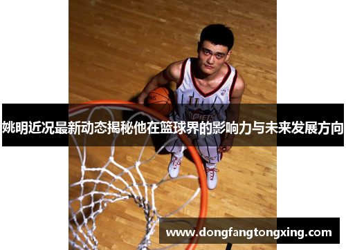 姚明近况最新动态揭秘他在篮球界的影响力与未来发展方向