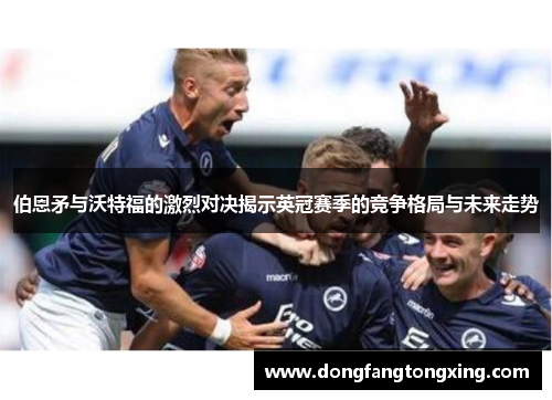 伯恩矛与沃特福的激烈对决揭示英冠赛季的竞争格局与未来走势