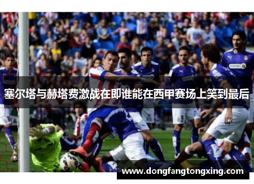 塞尔塔与赫塔费激战在即谁能在西甲赛场上笑到最后